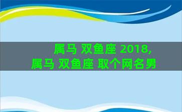 属马 双鱼座 2018,属马 双鱼座 取个网名男 属马 双鱼座 2018,属马 双鱼座 取个网名男